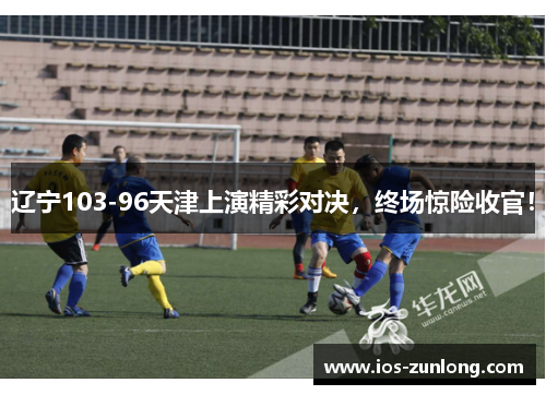 辽宁103-96天津上演精彩对决，终场惊险收官！